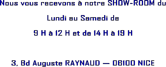 Nous vous recevons  notre SHOW-ROOM du
Lundi au Samedi de
9 H  12 H et de 14 H  19 H
3, Bd Auguste RAYNAUD  06100 NICE
